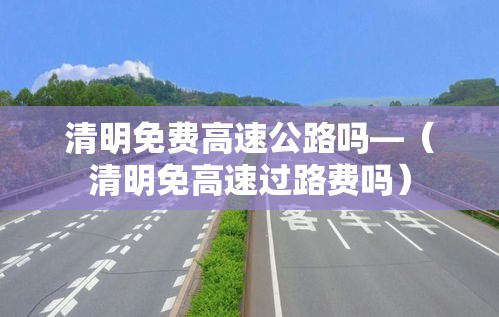 清明免费高速公路吗—(清明免高速过路费吗) 清明免费高速公路吗—(清明免高速过路费吗)