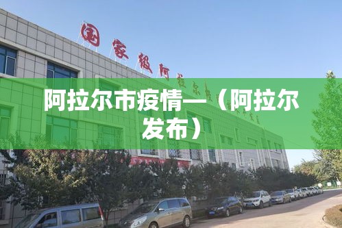 阿拉尔市疫情—(阿拉尔发布) 阿拉尔市疫情—(阿拉尔发布)