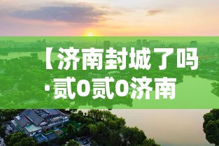 【济南封城了吗·贰0贰0济南疫情封城是哪一年开始的】 【济南封城了吗·贰0贰0济南疫情封城是哪一年开始的】