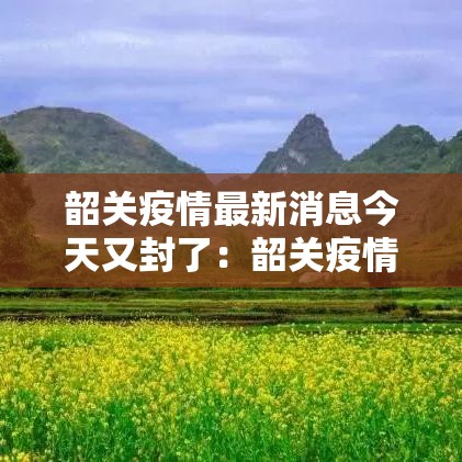 韶关疫情最新消息今天又封了:韶关疫情最新消息今天又封了吗 韶关疫情最新消息今天又封了:韶关疫情最新消息今天又封了吗