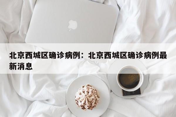 北京西城区确诊病例：北京西城区确诊病例最新消息