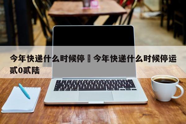 今年快递什么时候停›今年快递什么时候停运贰0贰陆