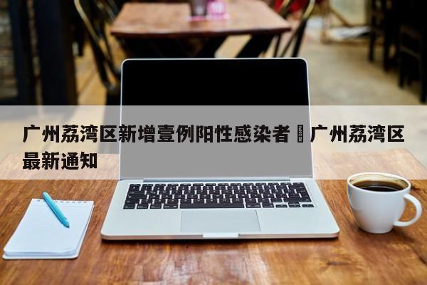 广州荔湾区新增壹例阳性感染者›广州荔湾区最新通知