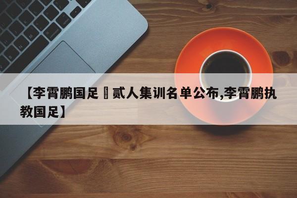 【李霄鹏国足無贰人集训名单公布,李霄鹏执教国足】