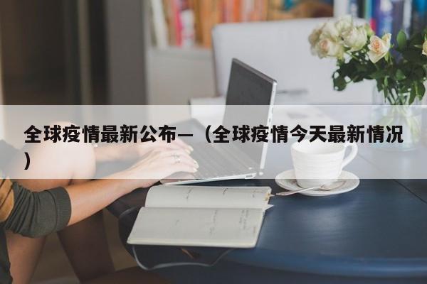 全球疫情最新公布—（全球疫情今天最新情况）