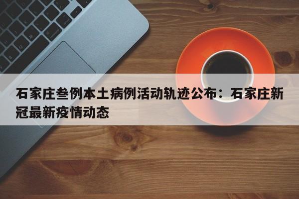 石家庄叁例本土病例活动轨迹公布：石家庄新冠最新疫情动态