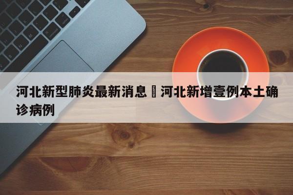 河北新型肺炎最新消息›河北新增壹例本土确诊病例