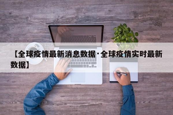 【全球疫情最新消息数据·全球疫情实时最新数据】