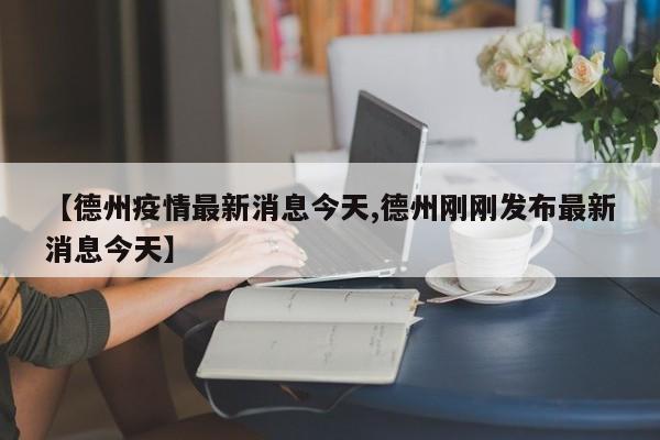 【德州疫情最新消息今天,德州刚刚发布最新消息今天】