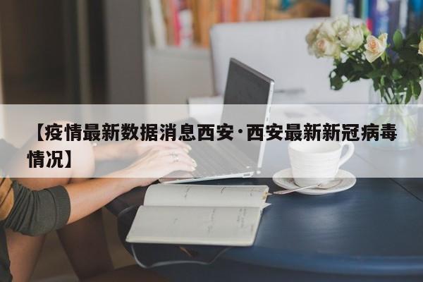 【疫情最新数据消息西安·西安最新新冠病毒情况】