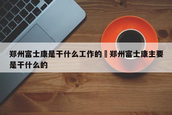 郑州富士康是干什么工作的›郑州富士康主要是干什么的
