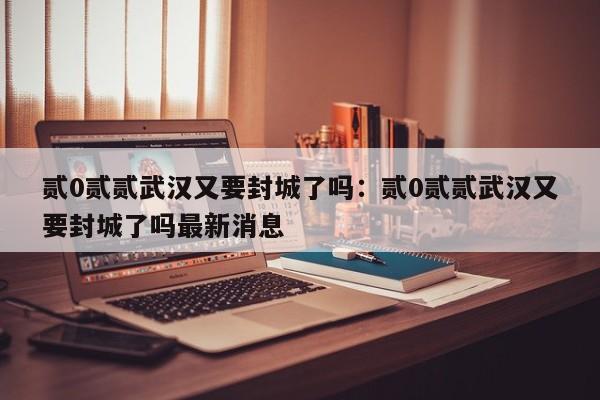 贰0贰贰武汉又要封城了吗：贰0贰贰武汉又要封城了吗最新消息