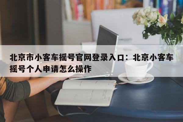 北京市小客车摇号官网登录入口:北京小客车摇号个人申请怎么操作