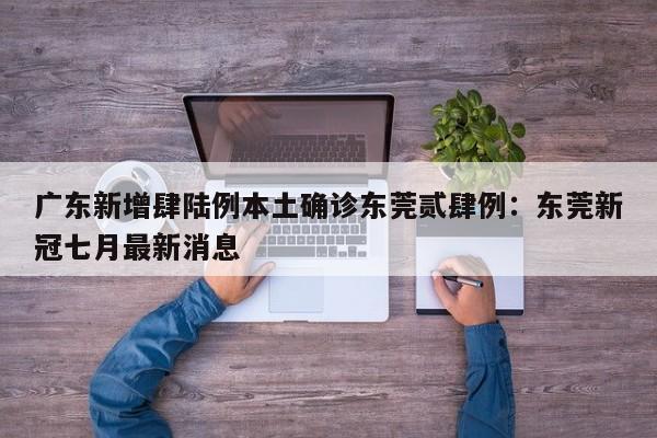 广东新增肆陆例本土确诊东莞贰肆例：东莞新冠七月最新消息