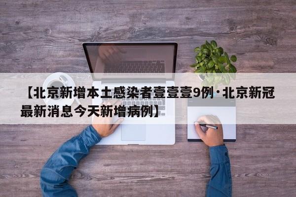 【北京新增本土感染者壹壹壹9例·北京新冠最新消息今天新增病例】