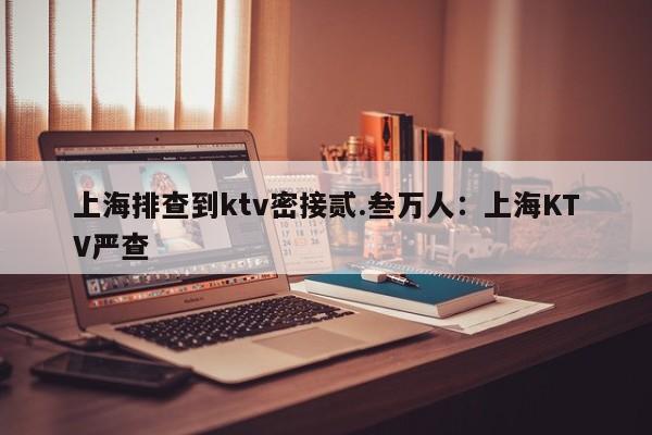 上海排查到ktv密接贰.叁万人：上海KTV严查