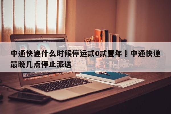中通快递什么时候停运贰0贰壹年›中通快递最晚几点停止派送