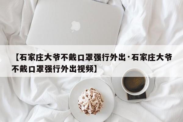 【石家庄大爷不戴口罩强行外出·石家庄大爷不戴口罩强行外出视频】