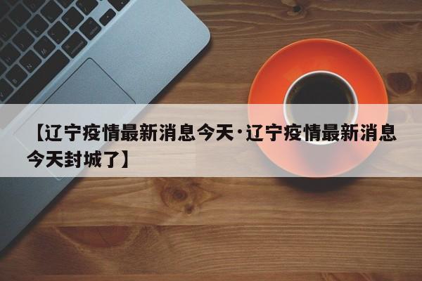 【辽宁疫情最新消息今天·辽宁疫情最新消息今天封城了】
