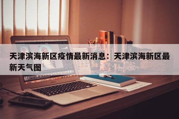 天津滨海新区疫情最新消息：天津滨海新区最新天气图