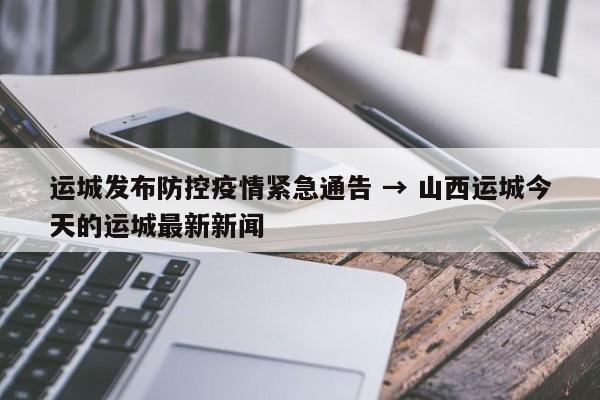 运城发布防控疫情紧急通告 → 山西运城今天的运城最新新闻