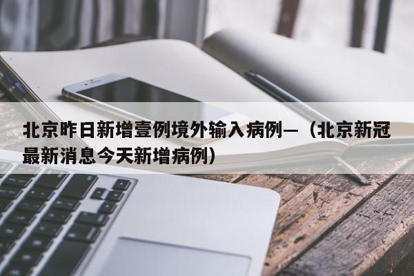 北京昨日新增壹例境外输入病例—（北京新冠最新消息今天新增病例）