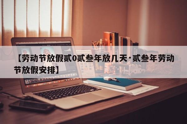 【劳动节放假贰0贰叁年放几天·贰叁年劳动节放假安排】