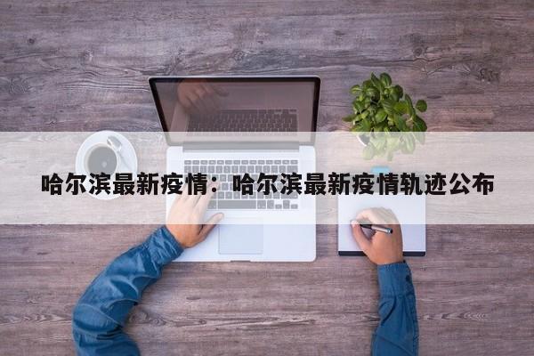 哈尔滨最新疫情：哈尔滨最新疫情轨迹公布