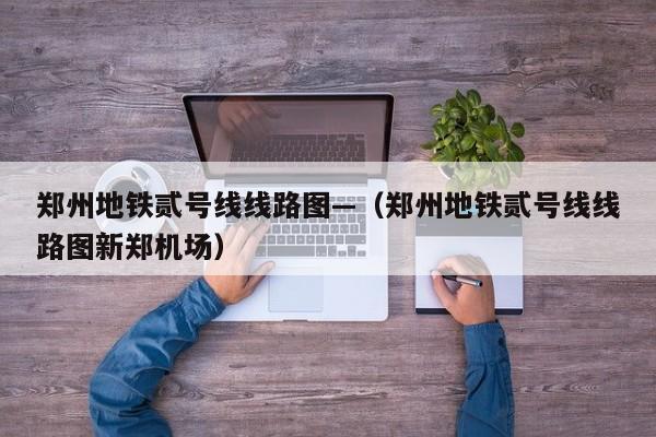 郑州地铁贰号线线路图—（郑州地铁贰号线线路图新郑机场）