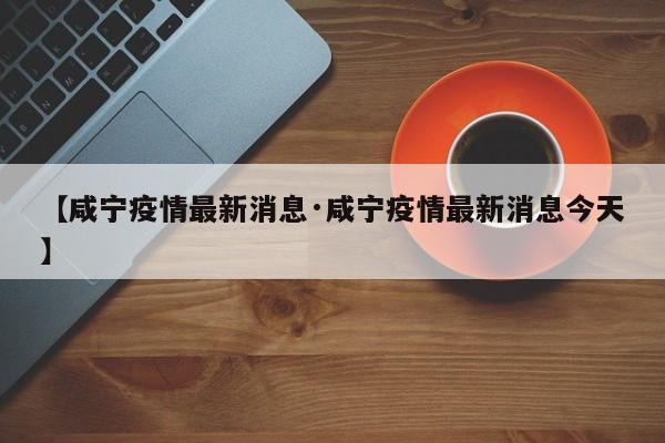 【咸宁疫情最新消息·咸宁疫情最新消息今天】