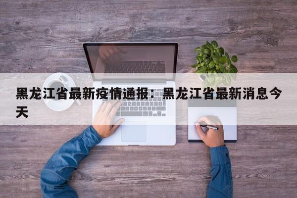 黑龙江省最新疫情通报：黑龙江省最新消息今天