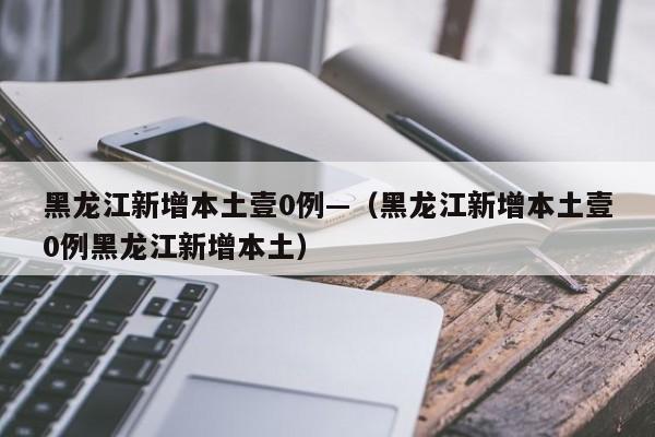 黑龙江新增本土壹0例—(黑龙江新增本土壹0例黑龙江新增本土)