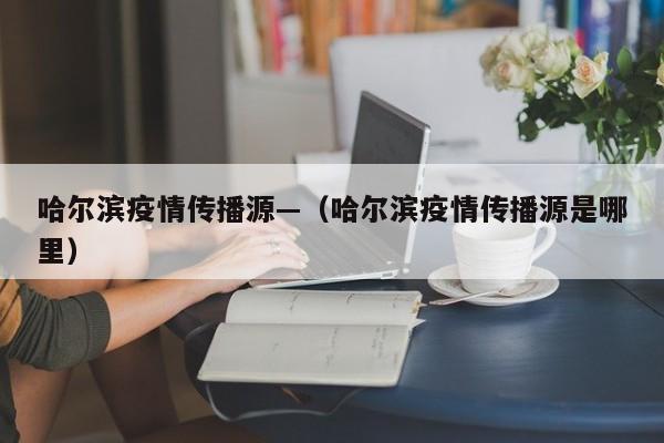 哈尔滨疫情传播源—（哈尔滨疫情传播源是哪里）