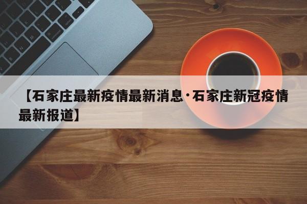 【石家庄最新疫情最新消息·石家庄新冠疫情最新报道】