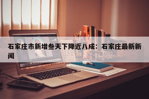 石家庄市新增叁天下降近八成：石家庄最新新闻