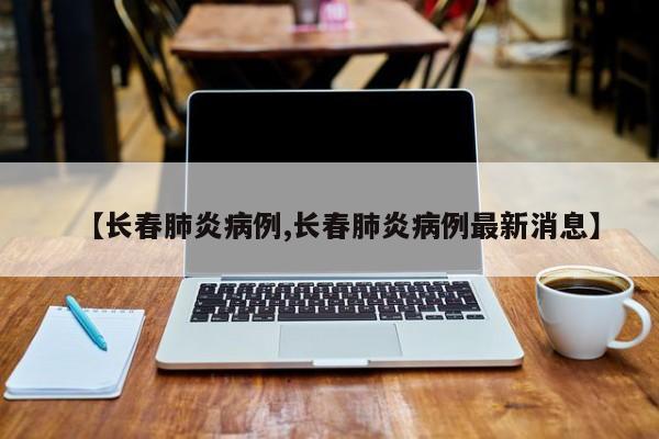 【长春肺炎病例,长春肺炎病例最新消息】