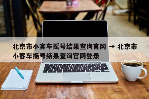 北京市小客车摇号结果查询官网 → 北京市小客车摇号结果查询官网登录