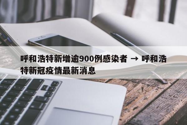 呼和浩特新增逾900例感染者 → 呼和浩特新冠疫情最新消息