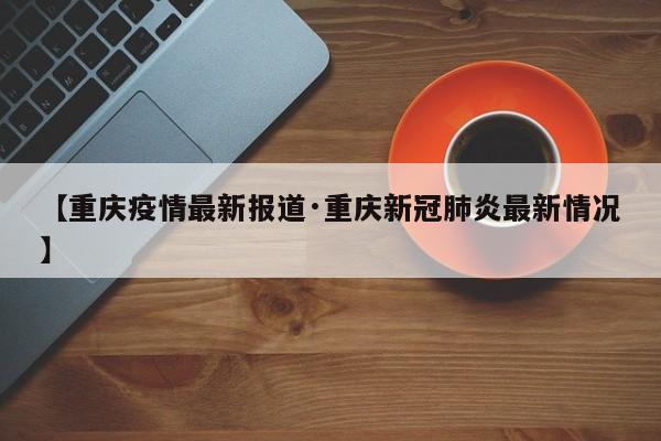 【重庆疫情最新报道·重庆新冠肺炎最新情况】
