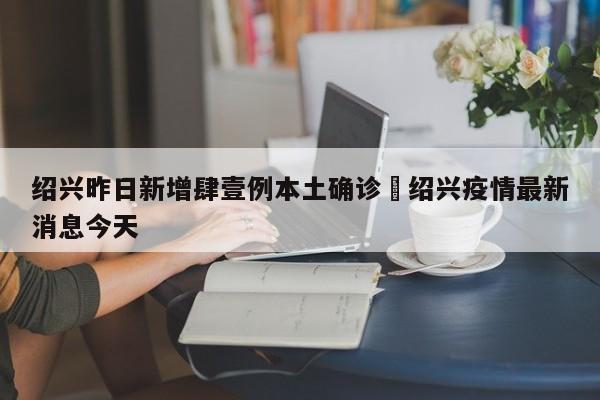 绍兴昨日新增肆壹例本土确诊›绍兴疫情最新消息今天
