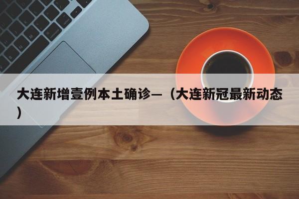 大连新增壹例本土确诊—(大连新冠最新动态)
