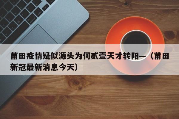 莆田疫情疑似源头为何贰壹天才转阳—（莆田新冠最新消息今天）