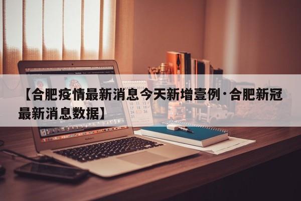 【合肥疫情最新消息今天新增壹例·合肥新冠最新消息数据】