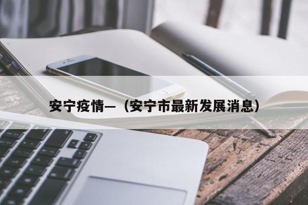 安宁疫情—(安宁市最新发展消息)