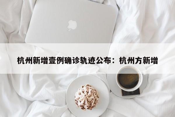 杭州新增壹例确诊轨迹公布：杭州方新增