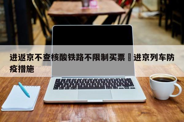 进返京不查核酸铁路不限制买票›进京列车防疫措施