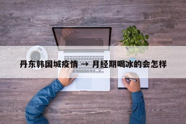 丹东韩国城疫情 → 月经期喝冰的会怎样