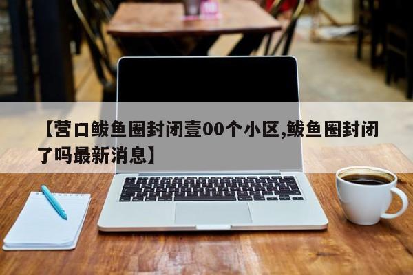 【营口鲅鱼圈封闭壹00个小区,鲅鱼圈封闭了吗最新消息】