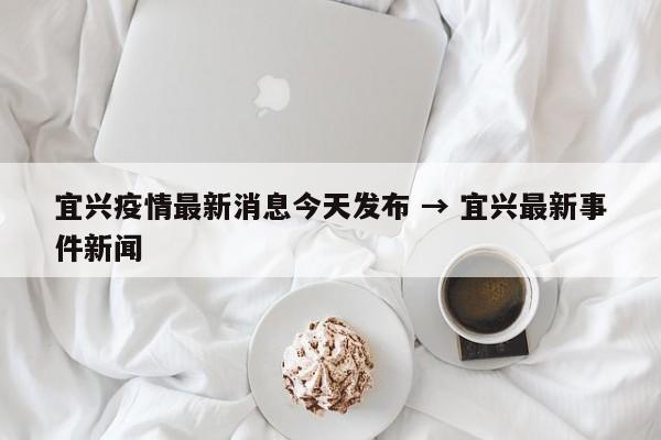 宜兴疫情最新消息今天发布 → 宜兴最新事件新闻