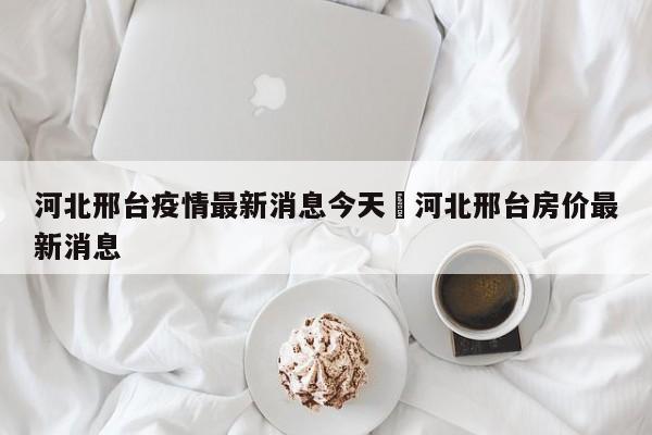 河北邢台疫情最新消息今天›河北邢台房价最新消息